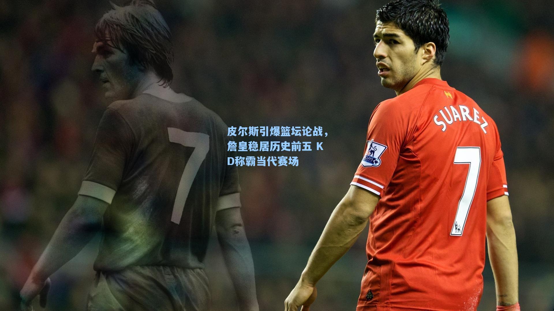 皮尔斯引爆篮坛论战,詹皇稳居历史前五 KD称霸当代赛场