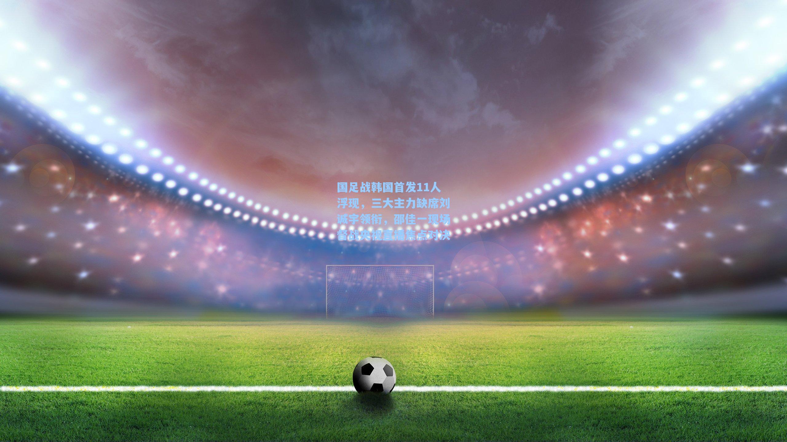 国足战韩国首发11人浮现，三大主力缺席刘诚宇领衔，邵佳一现场督战央视直播焦点对决