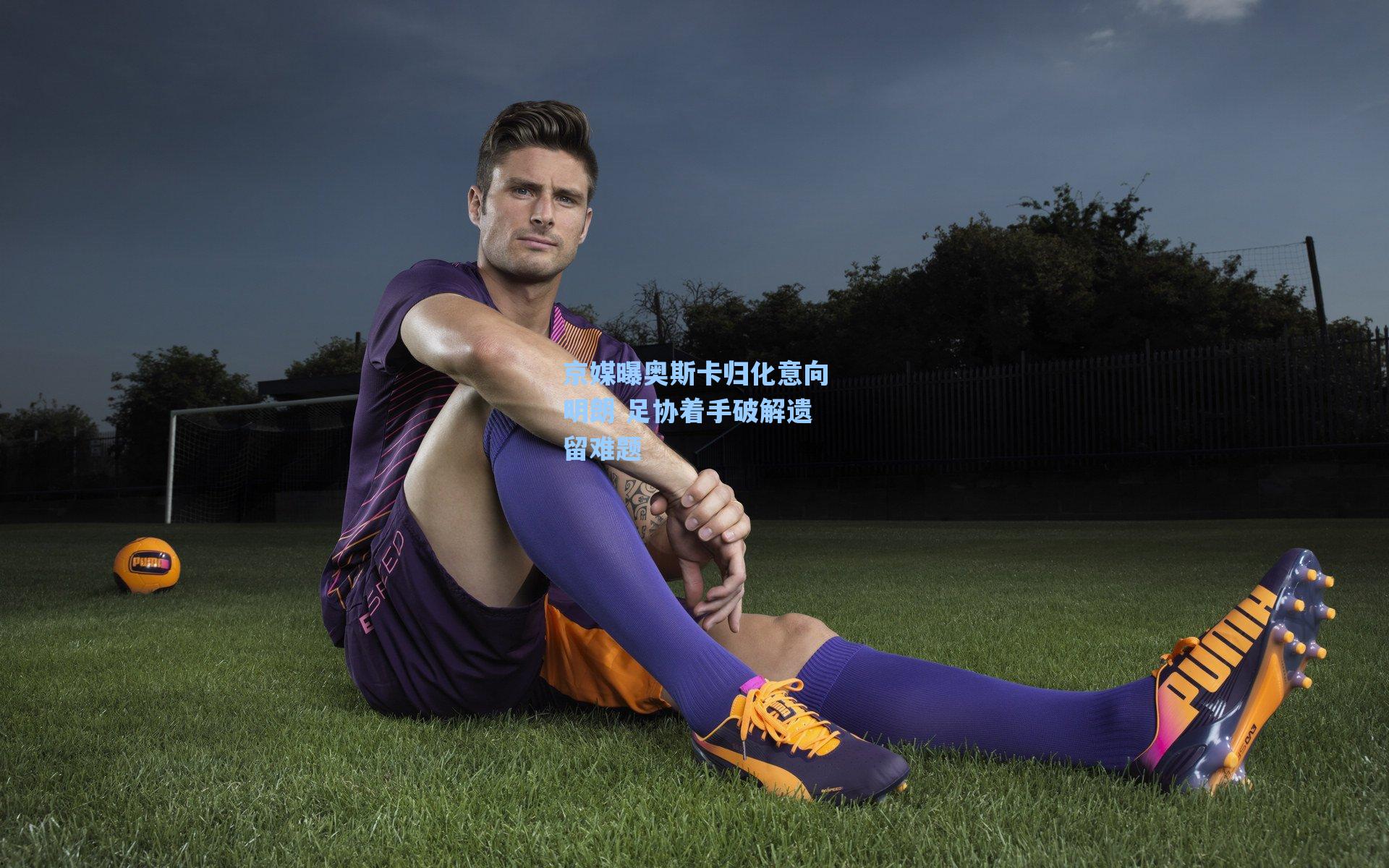 京媒曝奥斯卡归化意向明朗 足协着手破解遗留难题