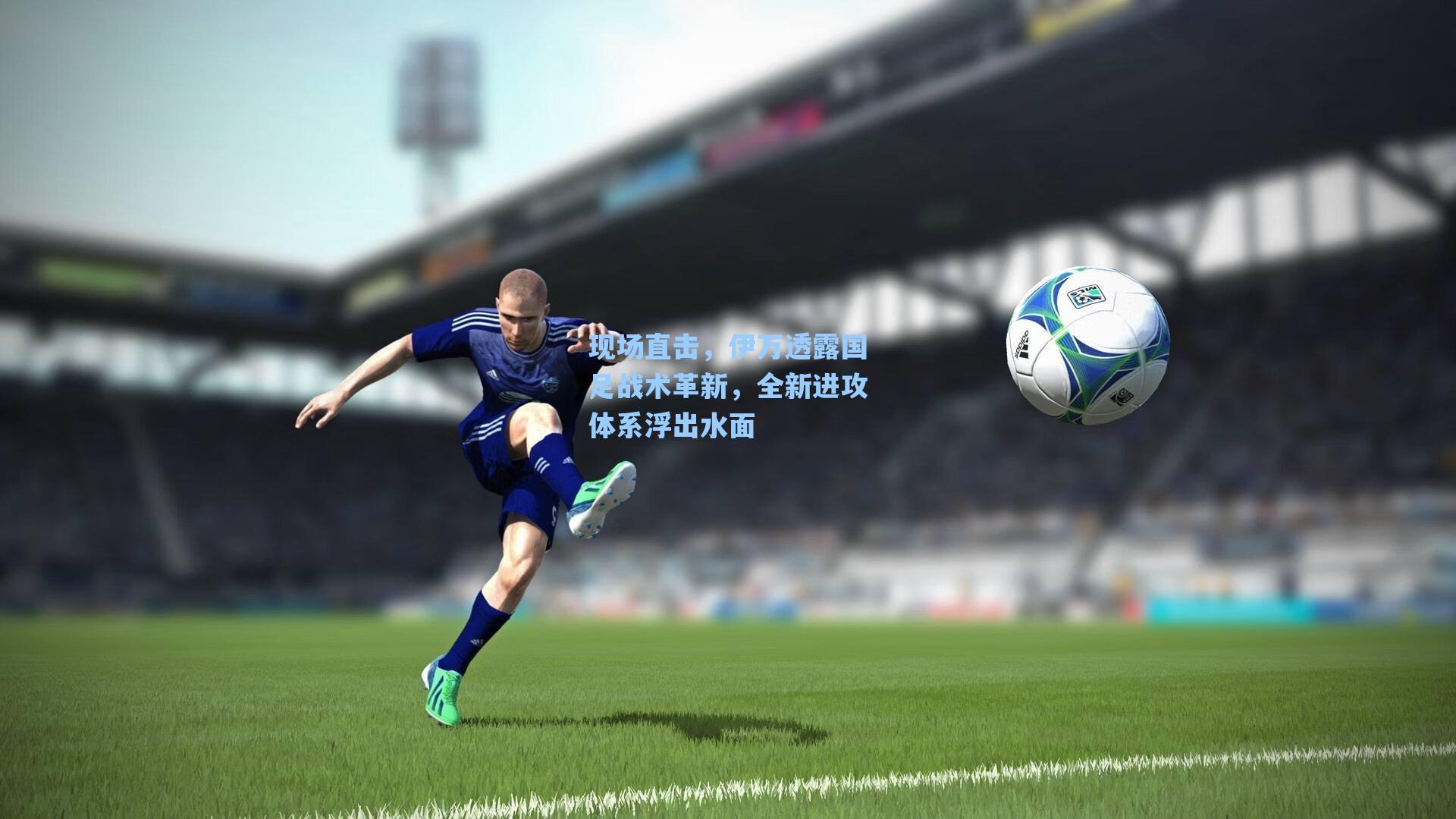 现场直击，伊万透露国足战术革新，全新进攻体系浮出水面
