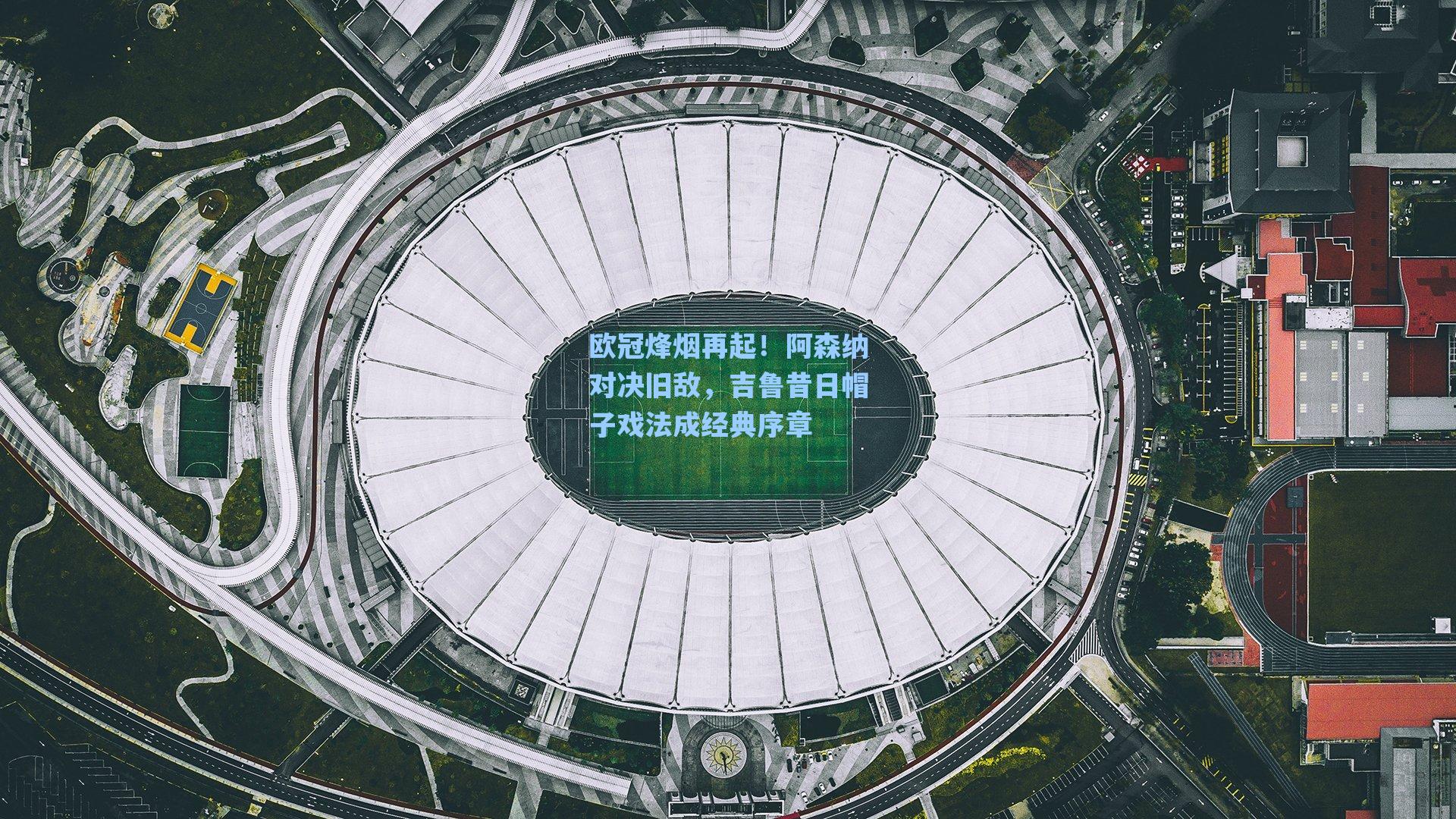 欧冠烽烟再起！阿森纳对决旧敌，吉鲁昔日帽子戏法成经典序章