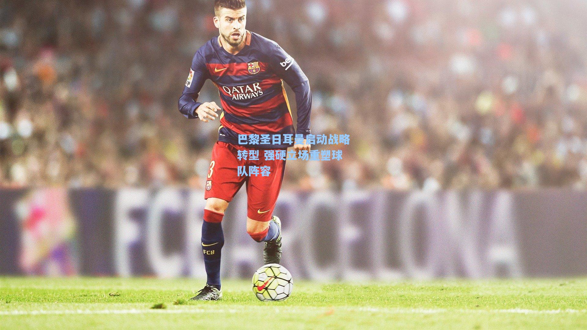 巴黎圣日耳曼启动战略转型 强硬立场重塑球队阵容